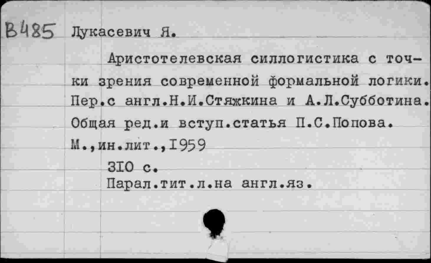 ﻿в. А 85 Лукасевич Я.
Аристотелевская силлогистика с точки зрения современной формальной логики. Пер.с англ.Н.И.Стяжкина и А.Л.Субботина. Общая ред.и вступ.статья П.С.Попова. М.,ин.лит., 1959 310 с. Парал.тит.л.на англ.яз.